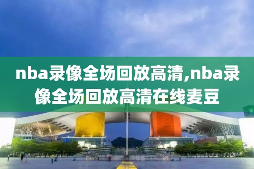 nba录像全场回放高清,nba录像全场回放高清在线麦豆