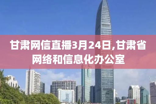 甘肃网信直播3月24日,甘肃省网络和信息化办公室