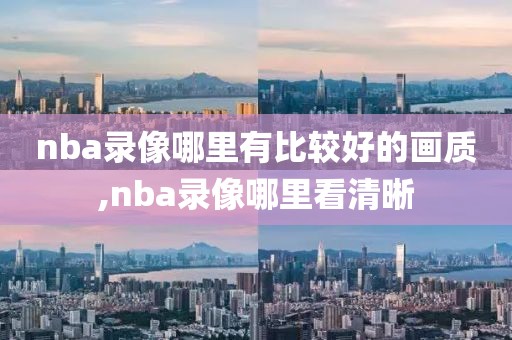 nba录像哪里有比较好的画质,nba录像哪里看清晰