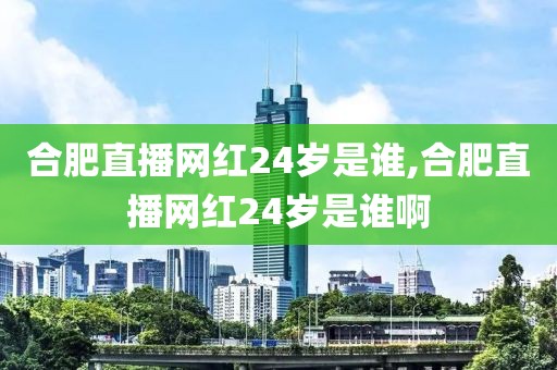 合肥直播网红24岁是谁,合肥直播网红24岁是谁啊