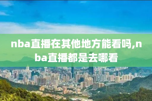 nba直播在其他地方能看吗,nba直播都是去哪看