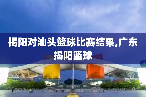 揭阳对汕头篮球比赛结果,广东揭阳篮球