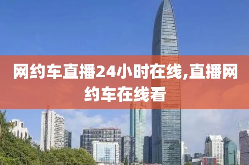 网约车直播24小时在线,直播网约车在线看