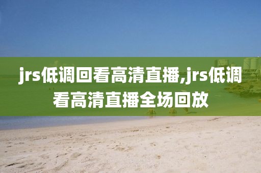 jrs低调回看高清直播,jrs低调看高清直播全场回放