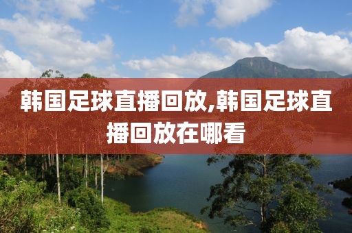 韩国足球直播回放,韩国足球直播回放在哪看