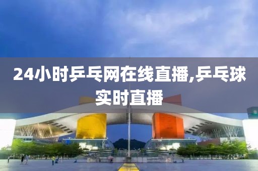 24小时乒乓网在线直播,乒乓球实时直播
