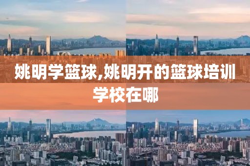 姚明学篮球,姚明开的篮球培训学校在哪