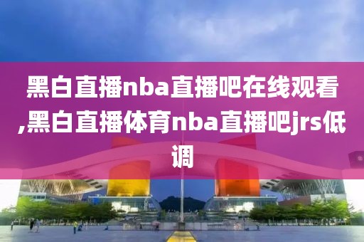 黑白直播nba直播吧在线观看,黑白直播体育nba直播吧jrs低调