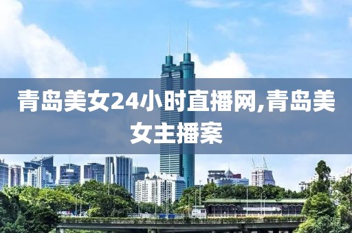 青岛美女24小时直播网,青岛美女主播案