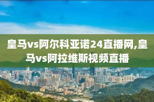 皇马vs阿尔科亚诺24直播网,皇马vs阿拉维斯视频直播