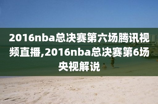 2016nba总决赛第六场腾讯视频直播,2016nba总决赛第6场央视解说