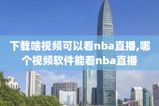 下载啥视频可以看nba直播,哪个视频软件能看nba直播