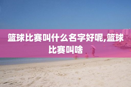 篮球比赛叫什么名字好呢,篮球比赛叫啥