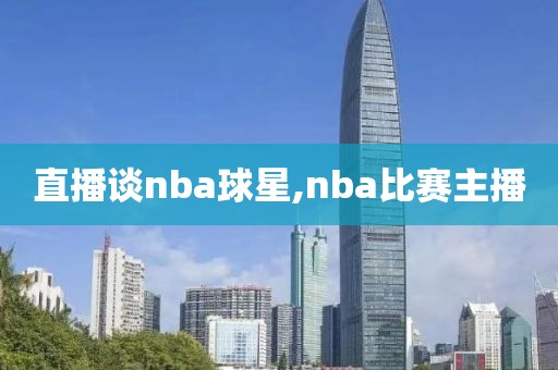 直播谈nba球星,nba比赛主播