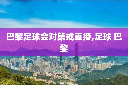 巴黎足球会对第戒直播,足球 巴黎