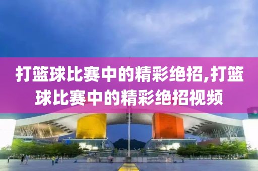 打篮球比赛中的精彩绝招,打篮球比赛中的精彩绝招视频