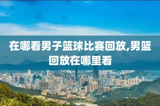 在哪看男子篮球比赛回放,男篮回放在哪里看