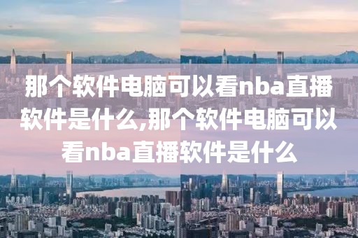 那个软件电脑可以看nba直播软件是什么,那个软件电脑可以看nba直播软件是什么