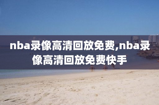 nba录像高清回放免费,nba录像高清回放免费快手