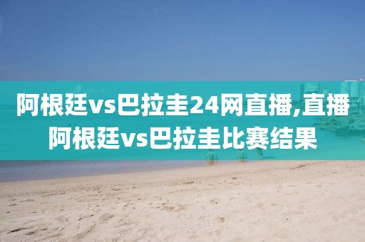 阿根廷vs巴拉圭24网直播,直播阿根廷vs巴拉圭比赛结果