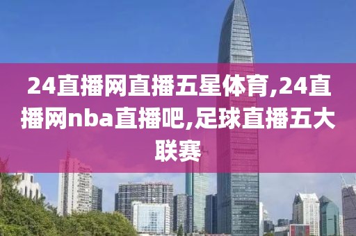 24直播网直播五星体育,24直播网nba直播吧,足球直播五大联赛