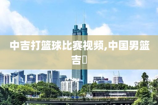 中吉打篮球比赛视频,中国男篮吉喆