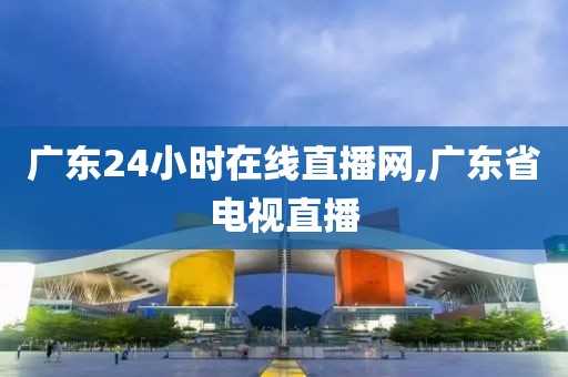 广东24小时在线直播网,广东省电视直播