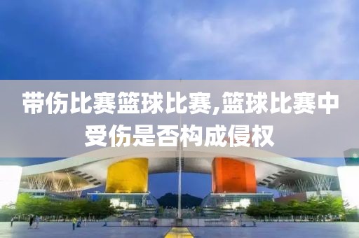 带伤比赛篮球比赛,篮球比赛中受伤是否构成侵权