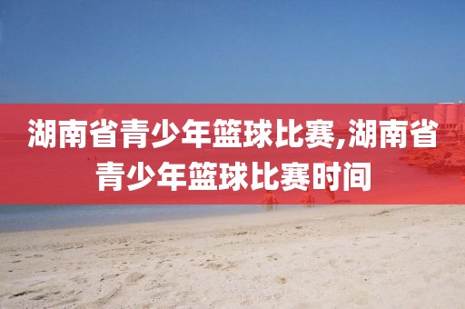 湖南省青少年篮球比赛,湖南省青少年篮球比赛时间