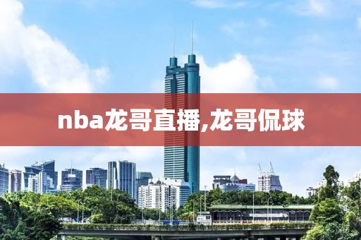 nba龙哥直播,龙哥侃球