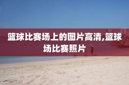 篮球比赛场上的图片高清,篮球场比赛照片