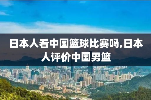 日本人看中国篮球比赛吗,日本人评价中国男篮