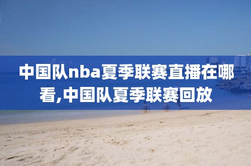 中国队nba夏季联赛直播在哪看,中国队夏季联赛回放