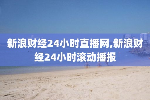 新浪财经24小时直播网,新浪财经24小时滚动播报