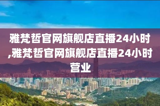 雅梵哲官网旗舰店直播24小时,雅梵哲官网旗舰店直播24小时营业