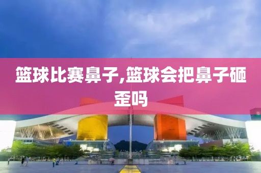 篮球比赛鼻子,篮球会把鼻子砸歪吗