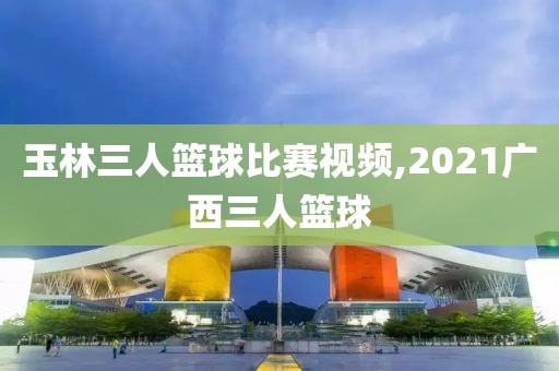 玉林三人篮球比赛视频,2021广西三人篮球