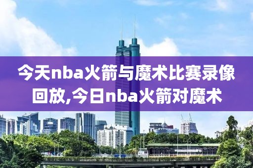 今天nba火箭与魔术比赛录像回放,今日nba火箭对魔术