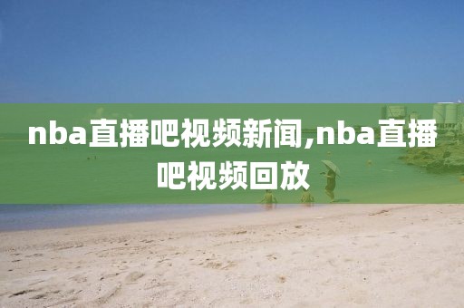 nba直播吧视频新闻,nba直播吧视频回放