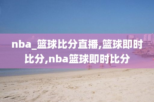 nba_篮球比分直播,篮球即时比分,nba篮球即时比分