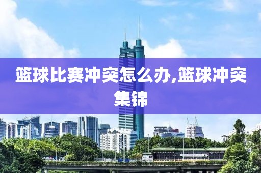 篮球比赛冲突怎么办,篮球冲突集锦