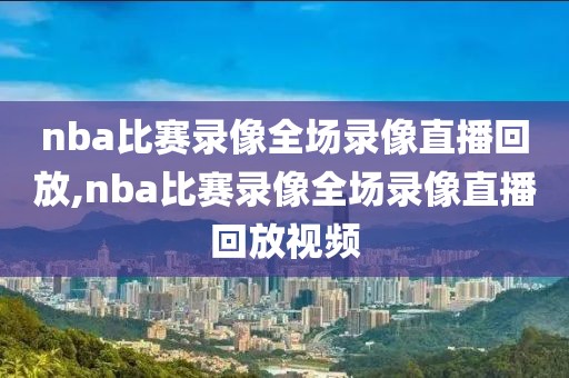 nba比赛录像全场录像直播回放,nba比赛录像全场录像直播回放视频