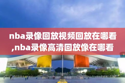 nba录像回放视频回放在哪看,nba录像高清回放像在哪看