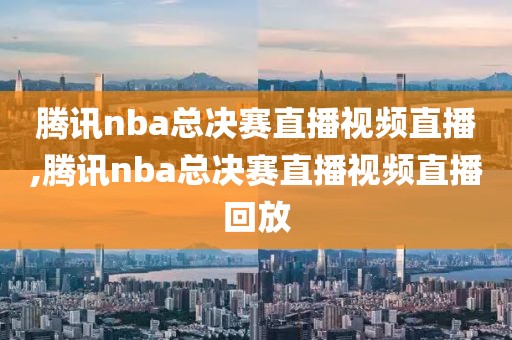 腾讯nba总决赛直播视频直播,腾讯nba总决赛直播视频直播回放