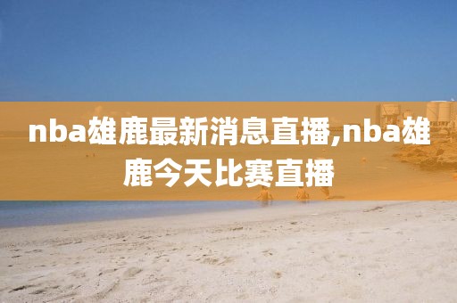 nba雄鹿最新消息直播,nba雄鹿今天比赛直播