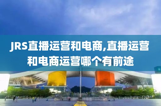 JRS直播运营和电商,直播运营和电商运营哪个有前途