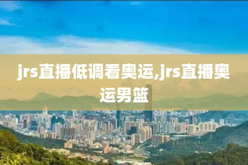 jrs直播低调看奥运,jrs直播奥运男篮