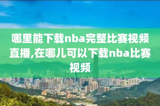 哪里能下载nba完整比赛视频直播,在哪儿可以下载nba比赛视频