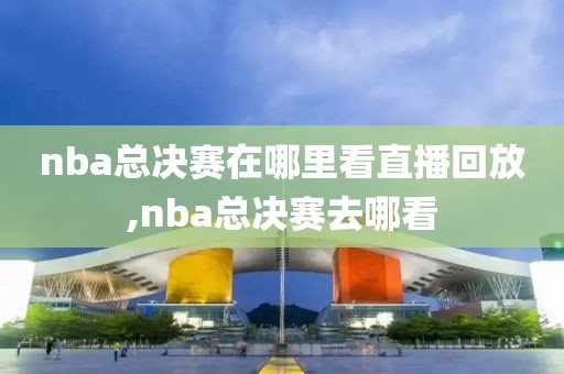 nba总决赛在哪里看直播回放,nba总决赛去哪看