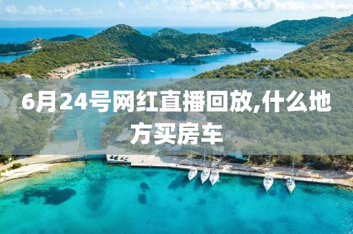 6月24号网红直播回放,什么地方买房车